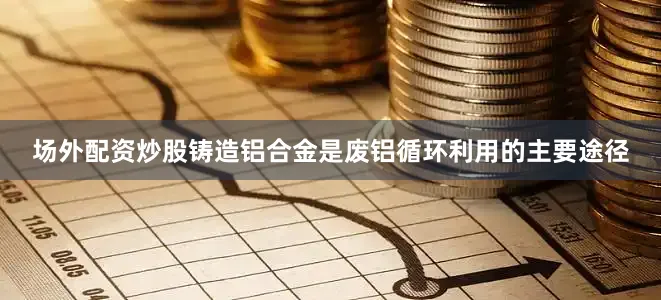 场外配资炒股铸造铝合金是废铝循环利用的主要途径