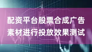 配资平台股票合成广告素材进行投放效果测试