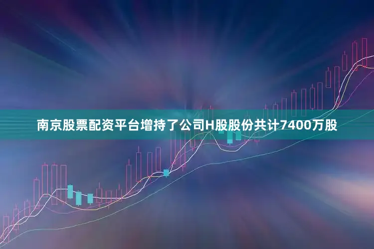 南京股票配资平台增持了公司H股股份共计7400万股