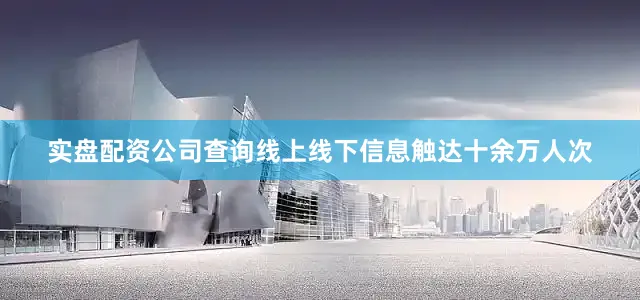 实盘配资公司查询线上线下信息触达十余万人次