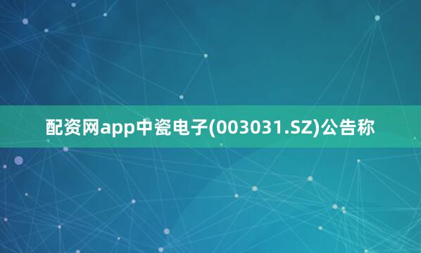 配资网app中瓷电子(003031.SZ)公告称
