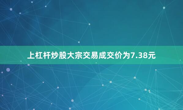 上杠杆炒股大宗交易成交价为7.38元