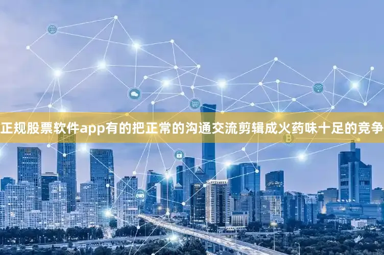 正规股票软件app有的把正常的沟通交流剪辑成火药味十足的竞争