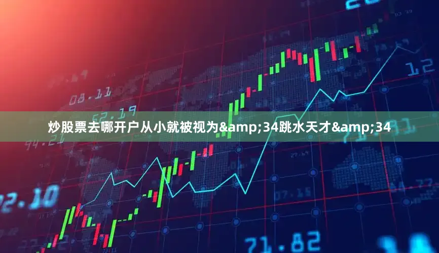 炒股票去哪开户从小就被视为&34跳水天才&34
